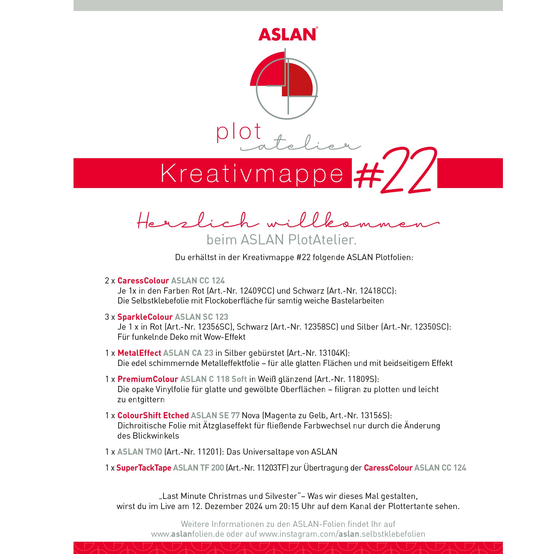 Crealive Das kleine ASLAN PlotAtelier Kreativmappe 22
„Last Minute Christmas und Silvester“
Was ASLAN und Miriam (Plottertante) am Donnerstag, 12. Dezember 2024 um 20:15 Uhr gestalten, kannst du im Live auf dem YouTube Kanal von der Plottertante schauen oder auf ihrem Facebook Kanal.
Plotfolien:
• 2 x CaressColour ASLAN CC 124
3 x SparkleColour ASLAN SC 123
1 x MetalEffect ASLAN CA 23
1 x PremiumColour ASLAN C 118 Soft
die Vinylfolie
• 1 x ColourShift Etched ASLAN SE 77 NEU - Nova (Magenta zu Gelb)